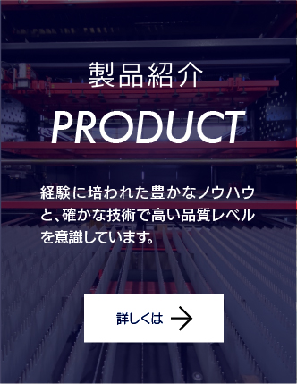 製品紹介。経験に培われた豊かなノウハウと、確かな技術で高い品質レベルを意識しています。